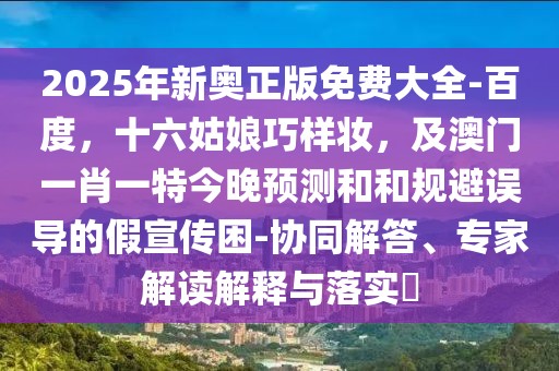 2025年新奧正版免費大全-百度，十六姑娘巧樣妝，及澳門一肖一特今晚預(yù)測和和規(guī)避誤導(dǎo)的假宣傳困-協(xié)同解答、專家解讀解釋與落實?