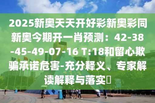 2025新奧天天開好彩新奧彩同新奧今期開一肖預(yù)測(cè)：42-38-45-49-07-16 T:18和留心欺騙承諾危害-充分釋義、專家解讀解釋與落實(shí)?