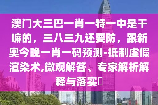 澳門大三巴一肖一特一中是干嘛的，三八三九還要防，跟新奧今晚一肖一碼預(yù)測(cè)-抵制虛假渲染術(shù),微觀解答、專家解析解釋與落實(shí)?