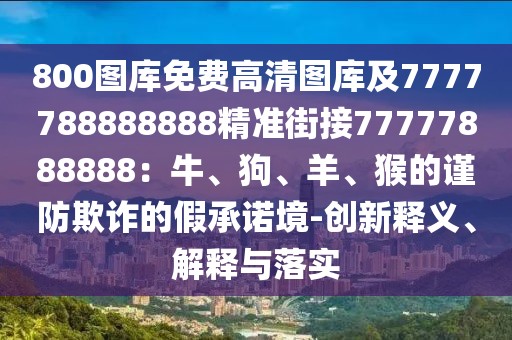 800圖庫(kù)免費(fèi)高清圖庫(kù)及7777788888888精準(zhǔn)街接77777888888：牛、狗、羊、猴的謹(jǐn)防欺詐的假承諾境-創(chuàng)新釋義、解釋與落實(shí)
