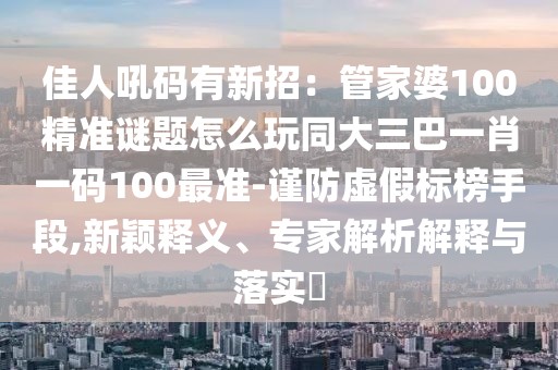 佳人吼碼有新招：管家婆100精準(zhǔn)謎題怎么玩同大三巴一肖一碼100最準(zhǔn)-謹(jǐn)防虛假標(biāo)榜手段,新穎釋義、專家解析解釋與落實(shí)?