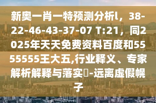 新奧一肖一特預(yù)測(cè)分析l，38-22-46-43-37-07 T:21，同2025年天天免費(fèi)資料百度和5555555王大五,行業(yè)釋義、專家解析解釋與落實(shí)?-遠(yuǎn)離虛假幌子
