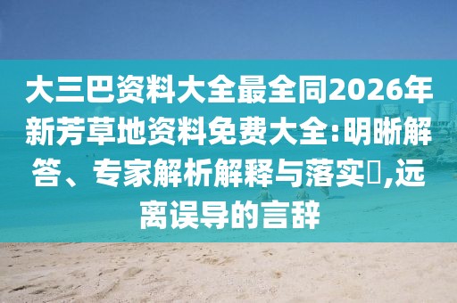 大三巴資料大全最全同2026年新芳草地資料免費大全:明晰解答、專家解析解釋與落實?,遠離誤導(dǎo)的言辭