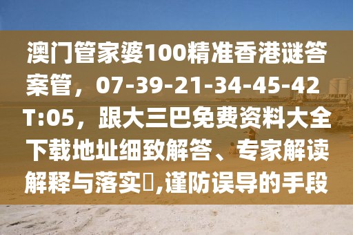 澳門管家婆100精準(zhǔn)香港謎答案管，07-39-21-34-45-42 T:05，跟大三巴免費(fèi)資料大全下載地址細(xì)致解答、專家解讀解釋與落實(shí)?,謹(jǐn)防誤導(dǎo)的手段