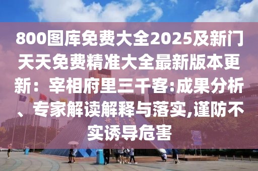 800圖庫免費(fèi)大全2025及新門天天免費(fèi)精準(zhǔn)大全最新版本更新：宰相府里三千客:成果分析、專家解讀解釋與落實(shí),謹(jǐn)防不實(shí)誘導(dǎo)危害