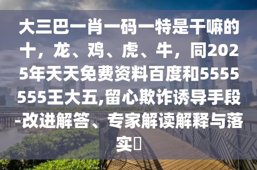 大三巴一肖一碼一特是干嘛的十，龍、雞、虎、牛，同2025年天天免費資料百度和5555555王大五,留心欺詐誘導手段-改進解答、專家解讀解釋與落實?