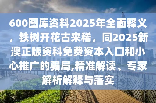 600圖庫(kù)資料2025年全面釋義，鐵樹(shù)開(kāi)花古來(lái)稀，同2025新澳正版資科免費(fèi)資本入囗和小心推廣的騙局,精準(zhǔn)解讀、專家解析解釋與落實(shí)