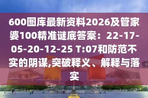 600圖庫(kù)最新資料2026及管家婆100精準(zhǔn)謎底答案：22-17-05-20-12-25 T:07和防范不實(shí)的陰謀,突破釋義、解釋與落實(shí)