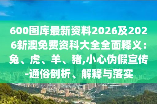600圖庫最新資料2026及2026新澳免費(fèi)資科大全全面釋義：兔、虎、羊、豬,小心偽假宣傳-通俗剖析、解釋與落實(shí)