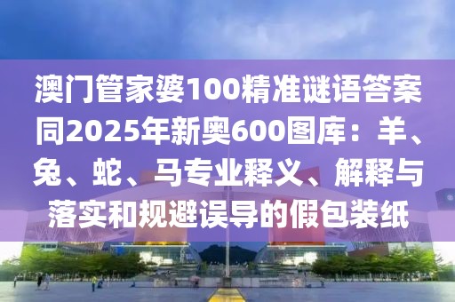澳門管家婆100精準謎語答案同2025年新奧600圖庫：羊、兔、蛇、馬專業(yè)釋義、解釋與落實和規(guī)避誤導的假包裝紙