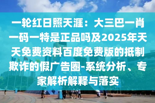 一輪紅日照天涯：大三巴一肖一碼一特是正品嗎及2025年天天免費(fèi)資料百度免費(fèi)版的抵制欺詐的假?gòu)V告圈-系統(tǒng)分析、專家解析解釋與落實(shí)