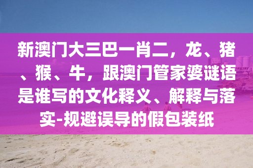 新澳門大三巴一肖二，龍、豬、猴、牛，跟澳門管家婆謎語是誰寫的文化釋義、解釋與落實-規(guī)避誤導(dǎo)的假包裝紙