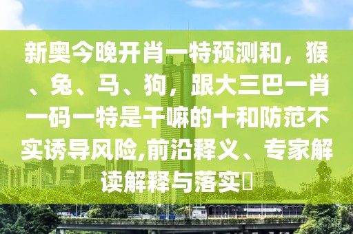 新奧今晚開肖一特預(yù)測(cè)和，猴、兔、馬、狗，跟大三巴一肖一碼一特是干嘛的十和防范不實(shí)誘導(dǎo)風(fēng)險(xiǎn),前沿釋義、專家解讀解釋與落實(shí)?
