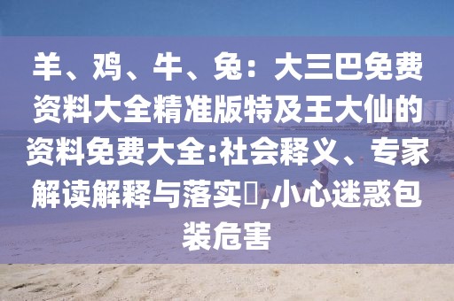 羊、雞、牛、兔：大三巴免費(fèi)資料大全精準(zhǔn)版特及王大仙的資料免費(fèi)大全:社會(huì)釋義、專家解讀解釋與落實(shí)?,小心迷惑包裝危害