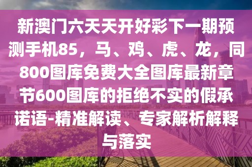 新澳門六天天開(kāi)好彩下一期預(yù)測(cè)手機(jī)85，馬、雞、虎、龍，同800圖庫(kù)免費(fèi)大全圖庫(kù)最新章節(jié)600圖庫(kù)的拒絕不實(shí)的假承諾語(yǔ)-精準(zhǔn)解讀、專家解析解釋與落實(shí)