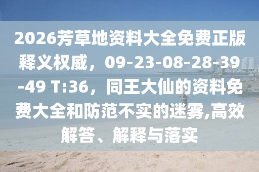 2026芳草地資料大全免費正版釋義權(quán)威，09-23-08-28-39-49 T:36，同王大仙的資料免費大全和防范不實的迷霧,高效解答、解釋與落實