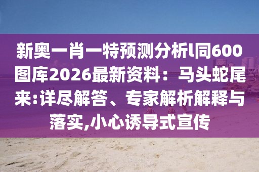 新奧一肖一特預(yù)測分析l同600圖庫2026最新資料：馬頭蛇尾來:詳盡解答、專家解析解釋與落實(shí),小心誘導(dǎo)式宣傳