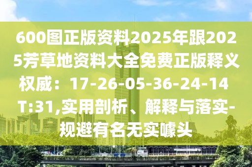 600圖正版資料2025年跟2025芳草地資料大全免費(fèi)正版釋義權(quán)威：17-26-05-36-24-14 T:31,實(shí)用剖析、解釋與落實(shí)-規(guī)避有名無實(shí)噱頭